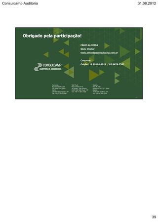 Consulcamp Auditoria 31.08.2012
39
Campinas
Rua Conceição, 233
23º andar Conj. 2303 -
Centro
13010-916 Campinas - SP
Tel.: +55 19 3231-0399
São Paulo
Rua Funchal, 418
35º andar - Vila Olímpia
04551-060 São Paulo - SP
Tel.: +55 11 3521-7326
Goiânia
Rua 36, 130
Quadra H-18 Lt. 07 - Setor
Marista
74150-240 Goiânia - GO
Tel.: +55 62 3541-0184
FÁBIO ALMEIDA
Sócio Diretor
fabio.almeida@consulcamp.com.br
Contatos:
Celular: 19 99116-9019 / 62 8478-2362
77
Obrigado pela participação!
 
