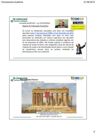 Consulcamp Auditoria 31.08.2012
5
Contexto da MP 627 – Lei 12.973/2014
Regime de Tributação Transitório
Os lucros ou dividendos calculados com base nos resultados
apurados entre 1o de janeiro de 2008 e 31 de dezembro de 2013
pelas pessoas jurídicas tributadas com base no lucro real,
presumido ou arbitrado, em valores superiores aos apurados
com observância dos métodos e critérios contábeis vigentes em
31 de dezembro de 2007, não ficarão sujeitos à incidência do
imposto de renda na fonte, nem integrarão a base de cálculo do
imposto de renda e da Contribuição Social sobre o Lucro Líquido
do beneficiário, pessoa física ou jurídica, residente ou
domiciliado no País ou no exterior.
9
Repete isso!! Só para
eu ver se entendi!!
RTT e tributos futuros:
• Regime Tributário de Transição:
RTT
Depreciação
Arrendamento
Impairmen
t
Ágio
Intangível
Custoatribuído
Estoque
AVP
Diferença temporária entre
VALOR CONTÁBIL e VALOR FISCAL
RTT
Constituição de tributos diferidos
 