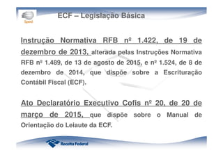 ECF – Legislação Básica
Instrução Normativa RFB nº 1.422, de 19 de
dezembro de 2013, alterada pelas Instruções Normativa
RFB nº 1.489, de 13 de agosto de 2015, e nº 1.524, de 8 de
dezembro de 2014, que dispõe sobre a Escrituração
Contábil Fiscal (ECF).
Ato Declaratório Executivo Cofis nº 20, de 20 de
março de 2015, que dispõe sobre o Manual de
Orientação do Leiaute da ECF.
 