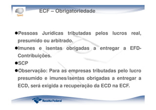 ECF – Obrigatoriedade
Pessoas Jurídicas tributadas pelos lucros real,
presumido ou arbitrado.
Imunes e isentas obrigadas a entregar a EFD-
Contribuições.
SCP
Observação: Para as empresas tributadas pelo lucro
presumido e imunes/isentas obrigadas a entregar a
ECD, será exigida a recuperação da ECD na ECF.
 