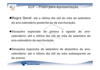 ECF – Prazo para Apresentação
Regra Geral: até o último dia útil do mês de setembro
do ano-calendário posterior ao da escrituração.
Situações especiais de janeiro a agosto do ano-
calendário: até o último dia útil do mês de setembro do
ano-calendário da escrituração.
Situações especiais de setembro de dezembro do ano-
calendário: até o último dia útil do mês subsequente ao
do evento.
 