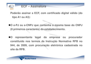 ECF – Assinatura
Poderão assinar a ECF, com certificado digital válido (do
tipo A1 ou A3):
O e-PJ ou e-CNPJ que contenha a mesma base do CNPJ
(8 primeiros caracteres) do estabelecimento.
O representante legal da empresa ou procurador
constituído nos termos da Instrução Normativa RFB no
944, de 2009, com procuração eletrônica cadastrada no
site da RFB.
 