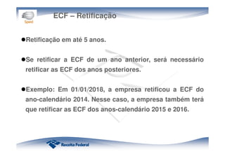 ECF – Retificação
Retificação em até 5 anos.
Se retificar a ECF de um ano anterior, será necessário
retificar as ECF dos anos posteriores.
Exemplo: Em 01/01/2018, a empresa retificou a ECF do
ano-calendário 2014. Nesse caso, a empresa também terá
que retificar as ECF dos anos-calendário 2015 e 2016.
 