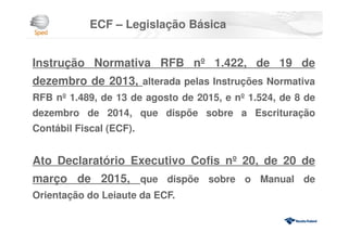 ECF – Legislação Básica
Instrução Normativa RFB nº 1.422, de 19 de
dezembro de 2013, alterada pelas Instruções Normativa
RFB nº 1.489, de 13 de agosto de 2015, e nº 1.524, de 8 de
dezembro de 2014, que dispõe sobre a Escrituração
Contábil Fiscal (ECF).
Ato Declaratório Executivo Cofis nº 20, de 20 de
março de 2015, que dispõe sobre o Manual de
Orientação do Leiaute da ECF.
 