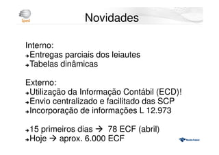 Novidades
Interno:
Entregas parciais dos leiautes
Tabelas dinâmicas
Externo:
Utilização da Informação Contábil (ECD)!
Envio centralizado e facilitado das SCP
Incorporação de informações L 12.973
15 primeiros dias 78 ECF (abril)
Hoje aprox. 6.000 ECF
 