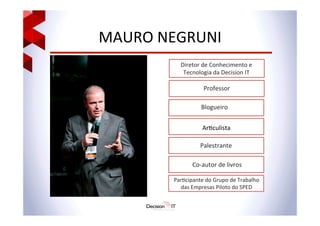 MAURO	
  NEGRUNI	
  
Diretor	
  de	
  Conhecimento	
  e	
  
Tecnologia	
  da	
  Decision	
  IT	
  
	
  
Professor	
  
Blogueiro	
  
Par@cipante	
  do	
  Grupo	
  de	
  Trabalho	
  
das	
  Empresas	
  Piloto	
  do	
  SPED	
  
Ar@culista	
  
Palestrante	
  
Co-­‐autor	
  de	
  livros	
  
 