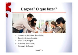 E	
  agora?	
  O	
  que	
  fazer?	
  	
  
	
  
	
  
	
  
	
  
•  Grupo	
  interdisciplinar	
  de	
  trabalho;	
  
•  Consultoria	
  especializada;	
  
•  Muita	
  comunicação;	
  
•  Trabalho	
  colabora@vo;	
  
•  Estratégia	
  de	
  futuro.	
  	
  
 