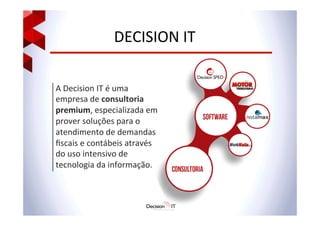 DECISION	
  IT	
  
A	
  Decision	
  IT	
  é	
  uma	
  
empresa	
  de	
  consultoria	
  
premium,	
  especializada	
  em	
  
prover	
  soluções	
  para	
  o	
  
atendimento	
  de	
  demandas	
  
ﬁscais	
  e	
  contábeis	
  através	
  
do	
  uso	
  intensivo	
  de	
  
tecnologia	
  da	
  informação.	
  
 