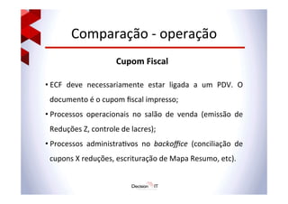 Comparação	
  -­‐	
  operação	
  
Cupom	
  Fiscal	
  
• ECF	
   deve	
   necessariamente	
   estar	
   ligada	
   a	
   um	
   PDV.	
   O	
  
documento	
  é	
  o	
  cupom	
  ﬁscal	
  impresso;	
  
• Processos	
   operacionais	
   no	
   salão	
   de	
   venda	
   (emissão	
   de	
  
Reduções	
  Z,	
  controle	
  de	
  lacres);	
  
• Processos	
   administra@vos	
   no	
   backoﬃce	
   (conciliação	
   de	
  
cupons	
  X	
  reduções,	
  escrituração	
  de	
  Mapa	
  Resumo,	
  etc).	
  
 