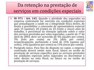  IN 971 - Art. 145. Quando a atividade dos segurados na
empresa contratante for exercida em condições especiais
que prejudiquem a saúde ou a integridade física destes, de
forma a possibilitar a concessão de aposentadoria especial
após 15 (quinze), 20 (vinte) ou 25 (vinte e cinco) anos de
trabalho, o percentual da retenção aplicado sobre o valor
dos serviços prestados por estes segurados, a partir de 1º de
abril de 2003, deve ser acrescido de 4% (quatro por cento),
3% (três por cento) ou 2% (dois por cento),
respectivamente, perfazendo o total de 15% (quinze por
cento), 14% (quatorze por cento) ou 13% (treze por cento).
 Parágrafo único. Para fins do disposto no caput, a empresa
contratada deverá emitir nota fiscal, fatura ou recibo de
prestação de serviços específica para os serviços prestados
em condições especiais pelos segurados ou discriminar o
valor desses na nota fiscal, na fatura ou no recibo de
prestação de serviços.
 