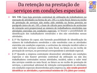  Art. 146. Caso haja previsão contratual de utilização de trabalhadores na
execução de atividades na forma do art. 145, e a nota fiscal, fatura ou recibo
de prestação de serviços não tenha sido emitida na forma prevista no
parágrafo único do art. 145, a base de cálculo para incidência do acréscimo
de retenção será proporcional ao número de trabalhadores envolvidos nas
atividades exercidas em condições especiais, se houver a possibilidade de
identificação dos trabalhadores envolvidos e dos não envolvidos nessas
atividades.
 § 1º Na hipótese do caput, não havendo possibilidade de identificação do
número de trabalhadores envolvidos e não envolvidos com as atividades
exercidas em condições especiais, o acréscimo da retenção incidirá sobre o
valor total dos serviços contido na nota fiscal, na fatura ou no recibo de
prestação de serviços, no percentual correspondente à atividade especial.
 § 2º Quando a empresa contratante desenvolver atividades em condições
especiais e não houver previsão contratual da utilização ou não dos
trabalhadores contratados nessas atividades, incidirá, sobre o valor total
dos serviços contido na nota fiscal, na fatura ou no recibo de prestação de
serviços, o percentual adicional de retenção correspondente às atividades
em condições especiais desenvolvidas pela empresa ou, não sendo possível
identificar as atividades, o percentual mínimo de 2% (dois por cento).
 