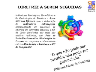 Indicadores Estratégicos Trabalhistas e
de Contratação de Terceiros - Adote
Métricas Eficazes para a elaboração
de Indicadores Estratégicos,
acompanhando de processos da
empresa em diferentes aspectos, a fim
de Obter Resultados por meio das
análises realizadas, com Foco no
Trabalho Preventivo, Diminuição do
Passivo das empresas e alinhamento
entre a Alta Gestão, o Jurídico e o RH
da Companhia”.
DIRETRIZ A SEREM SEGUIDAS
 
