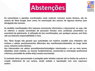 Os comentários e opiniões manifestados neste material, inclusive nestas lâminas, são de
autoria de Tânia Gurgel, bem como, há autorização dos autores de algumas lâminas para
divulgação das mesmas.
As aludidas manifestações têm natureza meramente informativa e educacional, ou seja, não
se referem a caso(s) concreto(s) de pessoa(s) física(s) e/ou jurídica(s) presente(s) ou
ausente(s) da palestrante. A utilização de tais manifestações, por qualquer pessoa, será feita
sob sua exclusiva responsabilidade e risco.
Dra. Tânia Gurgel não garante que autoridades em matéria contábil e/ou tributária não
venham a adotar posicionamentos diferentes dos manifestados/debatidos ao longo deste
curso, inclusive nestas lâminas.
Aos interessados em adotar procedimentos/estratégias relacionadas a um ou mais temas
debatidos neste módulo, ou mesmo fundamentá-los, recomenda-se orientação profissional
criteriosa, precedida de análise do(s) caso(s) concretos(s).
O conteúdo desta apresentação é protegido pelos direitos autorais até os limites da autoria e
criação intelectual de sua autora, sendo vedada a reprodução sem suas expressas
autorizações.
 