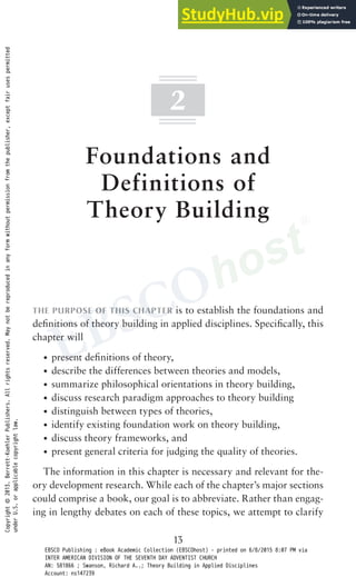 13
2
Foundations and
Definitions of
Theory Building
THE PURPOSE OF THIS CHAPTER is to establish the foundations and
definitions of theory building in applied disciplines. Specifically, this
chapter will
• present definitions of theory,
• describe the differences between theories and models,
• summarize philosophical orientations in theory building,
• discuss research paradigm approaches to theory building
• distinguish between types of theories,
• identify existing foundation work on theory building,
• discuss theory frameworks, and
• present general criteria for judging the quality of theories.
The information in this chapter is necessary and relevant for the-
ory development research. While each of the chapter’s major sections
could comprise a book, our goal is to abbreviate. Rather than engag-
ing in lengthy debates on each of these topics, we attempt to clarify
Copyright
©
2013.
Berrett-Koehler
Publishers.
All
rights
reserved.
May
not
be
reproduced
in
any
form
without
permission
from
the
publisher,
except
fair
uses
permitted
under
U.S.
or
applicable
copyright
law.
EBSCO Publishing : eBook Academic Collection (EBSCOhost) - printed on 6/8/2015 8:07 PM via
INTER AMERICAN DIVISION OF THE SEVENTH DAY ADVENTIST CHURCH
AN: 581866 ; Swanson, Richard A..; Theory Building in Applied Disciplines
Account: ns147239
 