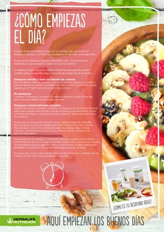 Cuando tenemos el tiempo justo por la mañana, hay que tomar un
desayuno sabroso y nutritivo que se prepare en tan sólo unos segundos.
Puede que tu desayuno parezca saludable, pero, ¿te proporciona
realmente lo que necesita tu organismo por la mañana?
Un desayuno que incluya la mezcla nutricional adecuada te ayuda a
cuidarte para que puedas seguir haciendo las cosas que te encantan.
Desayuno sencillo a base de hidratos de carbono
Rico en calorías, pobre en nutrientes y proteínas. Si tomas desayunos sencillos a
base de hidratos de carbono, es posible que notes un breve “subidón” de energía,
seguido por un “bajón” que hará que te sientas cansado.
No desayunar
0 calorías, 0 nutrientes, 0 proteínas ¿Te saltas el desayuno y luego comes algo
entre horas para obtener la energía que necesitas?
Desayuno nutricionalmente completo
Equilibrio de calorías, nutrientes y proteínas. Un desayuno con la mezcla nutricional
adecuada te prepara para afrontar el día que comienza, proporcionándote un flujo
constante de energía, en lugar de los breves “subidones” típicos de los alimentos
muy calóricos.
El desayuno es una comida importante que no debemos saltarnos. Herbalife
tiene una gama de productos ideales para tomar a primera hora de la mañana.
Para empezar tu día con la cantidad adecuada de proteínas, elige un batido
Fórmula 1, que proporciona unos 18 g de proteínas cuando se prepara con
leche semidesnatada.
Para ayudarte en la hidratación y mantenerte hidratado, puedes tomar la Bebida
Concentrado de Aloe, su rico sabor te ayudará a beber más y a alcanzar la cantidad
recomendada de líquidos cada día. Y para un empuje extra, prueba nuestra gama
de Bebida con Extracto de Té, que incluye té organge pekoe y té verde.
Si buscas algo un poco más crujiente, toma una Barrita Fórmula 1 sustitutiva de una
comida, con 207 kcal, 13 g de proteínas y 8 g de fibra.
¿Cómo empiezas
el día?
aquí empiezan los buenos días
¿Cómo es tu desayuno ideal?
 