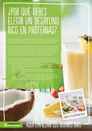 Un estudio reciente* ha demostrado que las personas que toman un desayuno
más rico en proteínas tienen un nivel de azúcar en sangre más estable a lo largo
del día y el desayuno les ayuda a sentirse más saciados durante la jornada.
Aunque es cierto que la mayoría de la gente toma algo por la mañana, todavía
hay personas que se saltan el desayuno por sistema. No es de extrañar que las
cifras sean más altas entre los adolescentes y adultos jóvenes. Muchos afirman
que no tienen tiempo para desayunar. Pero, incluso entre las personas que sí
toman desayuno, éste no suele ser rico en proteínas. Los tres alimentos más
habituales en el desayuno son los cereales, las tostadas y los plátanos.
A pesar de que el desayuno suele considerarse “la comida más importante del día” y
una sana costumbre que se ha relacionado con un menor riesgo de aumento de peso,
gran parte de los efectos beneficiosos pueden depender de lo que contenga. Ideas para
un desayuno rico en proteínas con menos de 350 calorías
•	 Batido con Proteínas y Polvo de Proteínas Personalizado con 1 taza (240 ml)
de leche desnatada, media taza de yogur griego sabor vainilla y fruta. (36 g de
proteínas, 280 calorías)
•	 Una taza de queso fresco cubierto con un huevo duro y verduras variadas, todo
picado (tomate, pimiento y pepino) y aderezado con sal y pimienta. (34 g de
proteínas, 265 calorías)
•	 150 g de salmón en lata mezclado con un poco de mostaza. Untar en 5 galletas
integrales saladas y cubrir con rodajas de tomate. (33 g de proteínas, 300 calorías)
•	 1 rebanada pan integral tostado cubierta con 120 g de pechuga de pavo en lonchas
y un cuarto de aguacate en rodajas. (37 g de proteínas, 320 calorías)
¿Por qué debes
elegir un desayuno
rico en proteínas?
aquí empiezan los buenos días
¿Cómo es tu desayuno ideal?
 