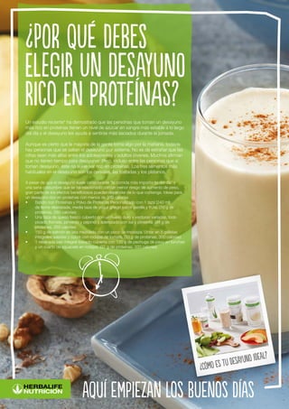 Un estudio reciente* ha demostrado que las personas que toman un desayuno
más rico en proteínas tienen un nivel de azúcar en sangre más estable a lo largo
del día y el desayuno les ayuda a sentirse más saciados durante la jornada.
Aunque es cierto que la mayoría de la gente toma algo por la mañana, todavía
hay personas que se saltan el desayuno por sistema. No es de extrañar que las
cifras sean más altas entre los adolescentes y adultos jóvenes. Muchos afirman
que no tienen tiempo para desayunar. Pero, incluso entre las personas que sí
toman desayuno, éste no suele ser rico en proteínas. Los tres alimentos más
habituales en el desayuno son los cereales, las tostadas y los plátanos.
A pesar de que el desayuno suele considerarse “la comida más importante del día” y
una sana costumbre que se ha relacionado con un menor riesgo de aumento de peso,
gran parte de los efectos beneficiosos pueden depender de lo que contenga. Ideas para
un desayuno rico en proteínas con menos de 350 calorías
•	 Batido con Proteínas y Polvo de Proteínas Personalizado con 1 taza (240 ml)
de leche desnatada, media taza de yogur griego sabor vainilla y fruta. (36 g de
proteínas, 280 calorías)
•	 Una taza de queso fresco cubierto con un huevo duro y verduras variadas, todo
picado (tomate, pimiento y pepino) y aderezado con sal y pimienta. (34 g de
proteínas, 265 calorías)
•	 150 g de salmón en lata mezclado con un poco de mostaza. Untar en 5 galletas
integrales saladas y cubrir con rodajas de tomate. (33 g de proteínas, 300 calorías)
•	 1 rebanada pan integral tostado cubierta con 120 g de pechuga de pavo en lonchas
y un cuarto de aguacate en rodajas. (37 g de proteínas, 320 calorías)
¿Por qué debes
elegir un desayuno
rico en proteínas?
aquí empiezan los buenos días
¿Cómo es tu desayuno ideal?
 