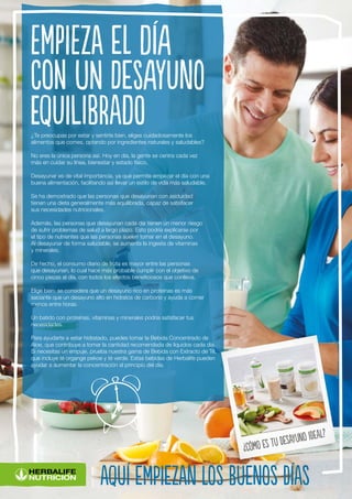 ¿Te preocupas por estar y sentirte bien, eliges cuidadosamente los
alimentos que comes, optando por ingredientes naturales y saludables?
No eres la única persona así. Hoy en día, la gente se centra cada vez
más en cuidar su línea, bienestar y estado físico.
Desayunar es de vital importancia, ya que permite empezar el día con una
buena alimentación, facilitando así llevar un estilo de vida más saludable.
Se ha demostrado que las personas que desayunan con asiduidad
tienen una dieta generalmente más equilibrada, capaz de satisfacer
sus necesidades nutricionales.
Además, las personas que desayunan cada día tienen un menor riesgo
de sufrir problemas de salud a largo plazo. Esto podría explicarse por
el tipo de nutrientes que las personas suelen tomar en el desayuno.
Al desayunar de forma saludable, se aumenta la ingesta de vitaminas
y minerales.
De hecho, el consumo diario de fruta es mayor entre las personas
que desayunan, lo cual hace más probable cumplir con el objetivo de
cinco piezas al día, con todos los efectos beneficiosos que conlleva.
Elige bien: se considera que un desayuno rico en proteínas es más
saciante que un desayuno alto en hidratos de carbono y ayuda a comer
menos entre horas.
Un batido con proteínas, vitaminas y minerales podría satisfacer tus
necesidades.
Para ayudarte a estar hidratado, puedes tomar la Bebida Concentrado de
Aloe, que contribuye a tomar la cantidad recomendada de líquidos cada día.
Si necesitas un empuje, prueba nuestra gama de Bebida con Extracto de Té,
que incluye té organge pekoe y té verde. Estas bebidas de Herbalife pueden
ayudar a aumentar la concentración al principio del día.
Empieza el día
con un desayuno
equilibrado
aquí empiezan los buenos días
¿Cómo es tu desayuno ideal?
 