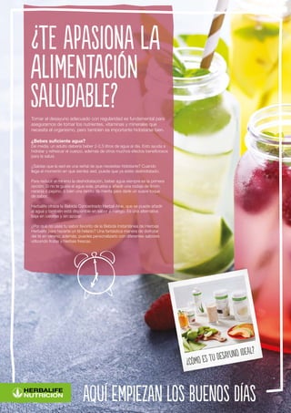 aquí empiezan los buenos días
¿Cómo es tu desayuno ideal?
Tomar el desayuno adecuado con regularidad es fundamental para
asegurarnos de tomar los nutrientes, vitaminas y minerales que
necesita el organismo, pero también es importante hidratarse bien.
¿Bebes suficiente agua?
De media, un adulto debería beber 2-2,5 litros de agua al día. Esto ayuda a
hidratar y refrescar el cuerpo, además de otros muchos efectos beneficiosos
para la salud.
¿Sabías que la sed es una señal de que necesitas hidratarte? Cuando
llega el momento en que sientes sed, puede que ya estés deshidratado.
Para reducir al mínimo la deshidratación, beber agua siempre es la primera
opción. Si no te gusta el agua sola, prueba a añadir una rodaja de limón,
naranja o pepino, o bien una ramita de menta para darle un suave toque
de sabor.
Herbalife ofrece la Bebida Concentrado Herbal Aloe, que se puede añadir
al agua y también está disponible en sabor a mango. Es una alternativa
baja en calorías y sin azúcar.
¿Por qué no usas tu sabor favorito de la Bebida Instantánea de Hierbas
Herbalife para hacerte un té helado? Una fantástica manera de disfrutar
del té en verano; además, puedes personalizarlo con diferentes sabores
utilizando frutas y hierbas frescas.
¿Te apasiona la
alimentación
saludable?
 