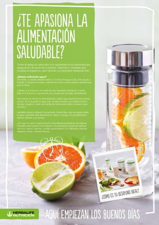 aquí empiezan los buenos días
¿Cómo es tu desayuno ideal?
Tomar el desayuno adecuado con regularidad es fundamental para
asegurarnos de tomar los nutrientes, vitaminas y minerales que
necesita el organismo, pero también es importante hidratarse bien.
¿Bebes suficiente agua?
De media, un adulto debería beber 2-2,5 litros de agua al día. Esto ayuda a
hidratar y refrescar el cuerpo, además de otros muchos efectos beneficiosos
para la salud.
¿Sabías que la sed es una señal de que necesitas hidratarte? Cuando
llega el momento en que sientes sed, puede que ya estés deshidratado.
Para reducir al mínimo la deshidratación, beber agua siempre es la primera
opción. Si no te gusta el agua sola, prueba a añadir una rodaja de limón,
naranja o pepino, o bien una ramita de menta para darle un suave toque
de sabor.
Herbalife ofrece la Bebida Concentrado Herbal Aloe, que se puede añadir
al agua y también está disponible en sabor a mango. Es una alternativa
baja en calorías y sin azúcar.
¿Por qué no usas tu sabor favorito de la Bebida Instantánea de Hierbas
Herbalife para hacerte un té helado? Una fantástica manera de disfrutar
del té en verano; además, puedes personalizarlo con diferentes sabores
utilizando frutas y hierbas frescas.
¿Te apasiona la
alimentación
saludable?
 