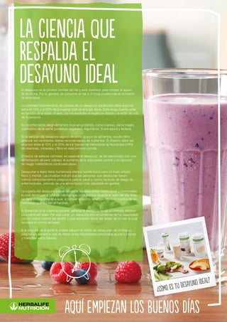 El desayuno es la primera comida del día y está diseñado para romper el ayuno
de la noche. Por lo general, se consume en las 2-3 horas posteriores al momento
de levantarse.
La cantidad recomendada de calorías de un desayuno equilibrado debe suponer
entre el 15% y el 25% de la ingesta total de energía diaria. Este rango puede variar
en función de la edad, el sexo, las necesidades energéticas diarias y el estilo de vida
de la persona.
Es recomendable elegir alimentos ricos en proteínas, como huevos, carne magra,
sustitutivos de la carne (proteínas vegetales), legumbres, frutos secos y lácteos.
Si se excluye del desayuno alguno de estos grupos de alimentos, resulta difícil
alcanzar las cantidades diarias recomendadas de nutrientes. El objetivo debe ser
alcanzar entre el 10% y el 20% de los Valores de Referencia de Nutrientes (VRN)
de vitaminas, minerales y fibra en esta primera comida.
El hecho de saltarse comidas, en especial el desayuno, se ha relacionado con una
alimentación de peor calidad, el aumento de la adiposidad central y los factores
de riesgo metabólicos cardiovasculares.
Desayunar a diario tiene numerosos efectos beneficiosos para un buen estado
físico y mental. Las pruebas indican que las personas que desayunan tienen
menos comportamientos peligrosos para la salud y menos factores de riesgo de
enfermedades, además de una alimentación más saludable en general.
La ingesta del desayuno puede favorecer las respuestas metabólicas y hormonales,
lo cual disminuye el total de calorías que consumimos durante el resto del día. Esto
se debe principalmente a que, al romper el ayuno, tenemos un mejor control de las
hormonas que regulan el hambre.
A diferencia de la creencia popular, saltarse el desayuno no es un método efectivo
para controlar peso. Por otra parte, un desayuno rico en proteínas se ha relacionado
con un mayor control del apetito y una reducción diaria del deseo de comer, lo cual
favorece el control del peso.
A la mayoría de la gente le cuesta adquirir el hábito de desayunar; sin embargo,
adaptar los alimentos que se toman a las necesidades personales ayuda a mejorar
y mantener estos hábitos.
La ciencia que
respalda el
desayuno ideal
aquí empiezan los buenos días
¿Cómo es tu desayuno ideal?
 