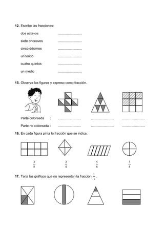12. Escribe las fracciones:
dos octavos ..........................
siete onceavos ..........................
cinco décimos ..........................
un tercio ..........................
cuatro quintos ..........................
un medio ..........................
15. Observa las figuras y expreso como fracción.
Parte coloreada : ......................... ......................... .........................
Parte no coloreada : ......................... ......................... .........................
16. En cada figura pinta la fracción que se indica.
8
3
4
2
6
5
4
3
17. Tarja los gráficos que no representan la fracción
3
1
.
 