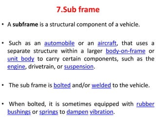 7.Sub frame
• A subframe is a structural component of a vehicle.
• Such as an automobile or an aircraft, that uses a
separate structure within a larger body-on-frame or
unit body to carry certain components, such as the
engine, drivetrain, or suspension.
• The sub frame is bolted and/or welded to the vehicle.
• When bolted, it is sometimes equipped with rubber
bushings or springs to dampen vibration.
 