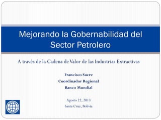 Mejorando la Gobernabilidad del
Sector Petrolero
A través de la Cadena deValor de las Industrias Extractivas
Francisco Sucre
Coordinador Regional
Banco Mundial
Agosto 22, 2013
Santa Cruz, Bolivia
 
