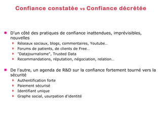 Confiance constatée  vs  Confiance décrétée D'un côté des pratiques de confiance inattendues, imprévisibles, nouvelles Réseaux sociaux, blogs, commentaires, Youtube… Forums de patients, de clients de Free… "Datajournalisme", Trusted Data Recommandations, réputation, négociation, relation… De l'autre, un agenda de R&D sur la confiance fortement tourné vers la sécurité Authentification forte Paiement sécurisé Identifiant unique Graphe social, usurpation d'identité 
