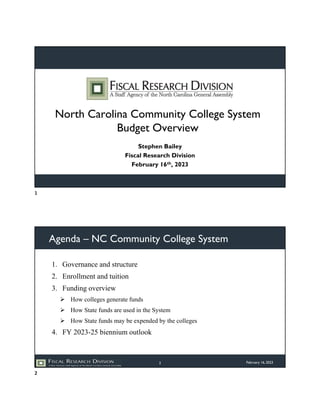 North Carolina Community College System
Budget Overview
Stephen Bailey
Fiscal Research Division
February 16th, 2023
Agenda – NC Community College System
1. Governance and structure
2. Enrollment and tuition
3. Funding overview
 How colleges generate funds
 How State funds are used in the System
 How State funds may be expended by the colleges
4. FY 2023-25 biennium outlook
February 16, 2023
2
1
2
 
