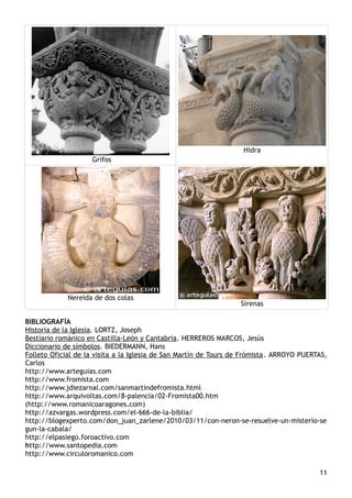 Grifos
Hidra
Nereida de dos colas
Sirenas
BIBLIOGRAFÍA
Historia de la Iglesia. LORTZ, Joseph
Bestiario románico en Castilla-León y Cantabria. HERREROS MARCOS, Jesús
Diccionario de símbolos. BIEDERMANN, Hans
Folleto Oficial de la visita a la Iglesia de San Martín de Tours de Frómista. ARROYO PUERTAS,
Carlos
http://www.arteguias.com
http://www.fromista.com
http://www.jdiezarnal.com/sanmartindefromista.html
http://www.arquivoltas.com/8-palencia/02-Fromista00.htm
(http://www.romanicoaragones.com)
http://azvargas.wordpress.com/el-666-de-la-biblia/
http://blogexperto.com/don_juan_zarlene/2010/03/11/con-neron-se-resuelve-un-misterio-se
gun-la-cabala/
http://elpasiego.foroactivo.com
http://www.santopedia.com
http://www.circuloromanico.com
11
 