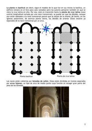 La planta es basilical (es decir, sigue el modelo de lo que fue en sus inicios la basílica, un
edificio romano en el foro para usos variados) pero los autores pensaron también en que se
viera la cruz latina en ella. Por eso, está en transición hacia la planta de cruz latina (nave
central longitudinal cortada por una nave transversal): se puede ver que los ábsides, aunque
aún están adosados a la nave transversal parece que se alejan de la misma; de hecho, en las
iglesias posteriores, de estricta planta latina, los ábsides de oriente (Este) estarán ya
separados de la nave transversal por un arco.
Planta basilical Planta de cruz latina
Las naves están cubiertas por bóvedas de cañón. Estas están divididas en tramos separados
por arcos fajones, un tipo de arco de medio punto cuya función es recoger gran parte del
peso de las bóvedas.
2
 