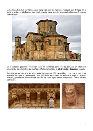 La horizontalidad de edificio parece romperse con un elemento vertical que destaca en la
parte oriental: el cimborrio, que en el exterior tiene sección octogonal, algo poco frecuente
en esta zona.
En el exterior podemos encontrar tanto en ventanas como en las portadas un elemento
ornamental característico de muchos edificios románicos: el ajedrezado o taqueado jaqués.
También son de destacar en el exterior los ¡más de 300 canecillos!. Una cuarta parte son
añadidos de épocas posteriores. Son pequeñas esculturas de temática vegetal, animal,
humana, geométrica o monstruosa, muchos de cuyos significados, misteriosos, se han perdido
u olvidado.
3
 