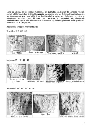 Como es habitual en las iglesias románicas, los capiteles pueden ser de temática vegetal,
animal o historiados. Los de temática vegetal son decorativos; los de temática animal pueden
ser tanto decorativos como didácticos; los historiados suelen ser didácticos: en estos se
encuentran historias tanto bíblicas como escenas o personajes de significado
indeterminado, todas ellas encaminadas a transmitir al profano que entra en la iglesia una
enseñanza moral o espiritual.
He aquí una selección representativa:
Vegetales: 02 / 50 / 43 / 11
Piñas y hojas Bolas y entrelazo
Pétalos con zarcillos Vegetal
Animales: 17 / 41 / 28 / 29
Fábula del cuervo
y la zorra Pelícanos y lechuzas Pelícanos y serpientes Desquijarando leones
Historiados: 18 / 36 / 16 / 31 /19
Los tres reyes magos
Adán y Eva
Mujer con báculo entre leones
5
 