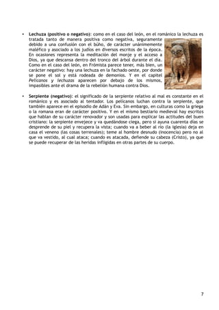 • Lechuza (positivo o negativo): como en el caso del león, en el románico la lechuza es
tratada tanto de manera positiva como negativa, seguramente
debido a una confusión con el búho, de carácter unánimemente
maléfico y asociado a los judíos en diversos escritos de la época.
En ocasiones representa la meditación del monje y el acceso a
Dios, ya que descansa dentro del tronco del árbol durante el día.
Como en el caso del león, en Frómista parece tener, más bien, un
carácter negativo: hay una lechuza en la fachado oeste, por donde
se pone el sol y está rodeada de demonios. Y en el capitel
Pelícanos y lechuzas aparecen por debajo de los mismos,
impasibles ante el drama de la rebelión humana contra Dios.
• Serpiente (negativo): el significado de la serpiente relativo al mal es constante en el
románico y es asociado al tentador. Los pelícanos luchan contra la serpiente, que
también aparece en el episodio de Adán y Eva. Sin embargo, en culturas como la griega
o la romana eran de carácter positivo. Y en el mismo bestiario medieval hay escritos
que hablan de su carácter renovador y son usadas para explicar las actitudes del buen
cristiano: la serpiente envejece y va quedándose ciega, pero si ayuna cuarenta días se
desprende de su piel y recupera la vista; cuando va a beber al río (la iglesia) deja en
casa el veneno (las cosas terrenales); teme al hombre desnudo (inocencia) pero no al
que va vestido, al cual ataca; cuando es atacada, defiende su cabeza (Cristo), ya que
se puede recuperar de las heridas infligidas en otras partes de su cuerpo.
7
 