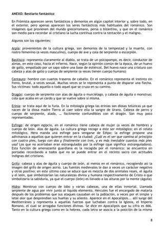ANEXO: Bestiario fantástico
En Frómista aparecen seres fantásticos y demonios en algún capitel interior y, sobre todo, en
el exterior, pero apenas aparecen los seres fantásticos más habituales del románico. Son
imágenes que provienen del mundo grecorromano, persa o bizantino, y que en el románico
son medio para recordar al cristiano la lucha continua contra la tentación y el maligno.
Algunos son los siguientes:
Arpía: provenientes de la cultura griega, son demonios de la tempestad y la muerte, con
rostro femenino (a veces masculino), cuerpo de ave y cola de serpiente o escorpión.
Basilisco: representa claramente al diablo, se trata de un psicopompo, es decir, conductor de
almas, en este caso, hacia el infierno. Nace, según la opinión común de la época, de un huevo
de gallo, empollado por un sapo sobre una base de estiércol. Del huevo nace una criatura con
cabeza y alas de gallo y cuerpo de serpiente (a veces tienen cuerpo humano)
Centauro: hombre con cuartos traseros de caballo. En el románico representa el instinto sin
freno, brutal, a veces sexual. Muchas veces se le representa a punto de disparar una flecha.
Sus víctimas: todo aquello o todo aquel que se cruza en su camino.
Dragón: cuerpo de serpiente con alas de águila o murciélago, y cabeza de águila o monstruo;
cola que acaba en un cardo y que se vuelve sobre sí misma.
Erinia: se trata aquí de la furia. En la mitología griega las erinias son diosas telúricas ya que
nacen de la diosa madre Tierra al caer sobre ella la sangre de Urano. Cabeza de perro y
cuerpo de serpiente, alada, … fácilmente confundibles con el dragón. Son muy poco
representadas.
Esfinge: de origen egipcio, en el románico tiene cabeza de mujer (a veces de hombre) y
cuerpo de león. Alas de águila. La cultura griega recoge a este ser mitológico; en el relato
mitológico, Hera manda una esfinge para vengarse de Edipo; la esfinge propone una
adivinanza a aquellos que quieren entrar en la ciudad: ¿Cuál es el ser que camina al principio
con cuatro pies, luego con dos y finalmente con tres, y es más inestable cuantos más pies
usa? Los que no acertaban eran estrangulados por la esfinge (que significa estranguladora).
Esta función de amenazante guardiana es la recogida por el románico: se encuentra en
portadas recordando a todos que no se puede entrar en el recinto sacro con actitudes
indignas del cristiano.
Grifo: cabeza y alas de águila y cuerpo de león, al menos en el románico, recogiendo así la
imagen del grifo de origen asirio. Las fuentes medievales le dan a veces un carácter negativo
y otras positivo: en este último caso se aduce que es mezcla de dos animales reyes, el águila
y el león, que simbolizarían las naturalezas divina y humana respectivamente de Cristo o que
simbolizaría la sabiduría, ya que el cuerpo (león) es llevado a las alturas por la mente (águila)
Hidra: Monstruo con cuerpo de lobo y varias cabezas, una de ellas inmortal. Llamada
serpiente de agua por vivir junto al líquido elemento. Hércules fue el encargado de matarla
después de los problemas que sus ataques causaban en la población, a veces por el simple y
letal olor que desprendían sus huellas y su aliento. Aparece en el Apocalipsis... allí surge del
Mediterráneo y representa a aquellas fuerzas que luchaban contra la Iglesia, el Imperio
Romano, el cual se arrogaba funciones divinas. Se dice en Apocalipsis que su cifra es 666.
Tanto en la cultura griega como en la hebrea, cada letra se asocia a la posición de la misma
8
 