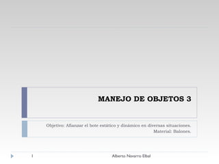 MANEJO DE OBJETOS 3 Objetivo: Afianzar el bote estático y dinámico en diversas situaciones. Material: Balones. Alberto Navarro Elbal 