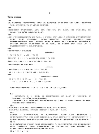 2
Tarefa proposta
1. a
As fontes primárias são os corpos que emitem luz própria:
   Sol, estrelas e vela acesa.
2. b
Somente podemos ver as                    fontes                    de   luz.   No   escuro,   os
   objetos não emitem luz.
3. d
Nas proximidades do Sol, o feixe de luz é cônico divergente,
   pois  ele    emerge   afastando-se  desse    astro.   Nas
   proximidades da Terra, por causa da grande distância
   entre   esse  planeta   e o Sol, o  feixe  de  luz  já  é
   praticamente cilíndrico.
4. d
Observe a figura:
                                       2,5 m H 3 m 54 m

H 54 2 5 3 = , s H = 45 m

5. io pp i i = = = ’ , s s 60 15 200 4 5 cm

6. Hh Ss H H = = = s s 1 8 40 2 36 , m

7. Observe a figura:
                                       rhHR3m2m

• hH rR R = = s 13 05 ,s R = 1,5 m
• A = π · R2 = π · 1,52 s A = 2,25π m2
8. d
                              1,20 m 0,80 m m n X y L 1,2 m 2,4 m

• x 2 4 2 0 1 2 , ,, = s x = 4,0 m
    • y 1 2 2 0 1 2 , ,, = s y = 2,0 m


  Área da sombra = x ⋅ y s A = 4 ⋅ 2 s A = 8,0 m2


  9. c
     • Regiões I e III: a incidência de luz é parcial e,
     portanto, são penumbras.
     • Região II: não há incidência de luz e, portanto, é uma
     região de sombra.
  10. a
• Eclipse solar: Lua entre o Sol e a Terra.
• Eclipse lunar: Terra entre o Sol e a Lua.
  11. e
  Como  a  superfície  é iluminada  com  luz   branca   e
  apresenta-se na cor amarela, ela reflete difusamente o
  componente amarelo da luz branca e absorve os demais.
  12. e
  O fenômeno pode ser atribuído à alteração na densidade
  das   nuvens que  compõem   o  planeta, em   razão  da
  constante movimentação do gás.
  13. V – V – V – V
 