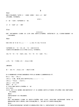3
16. d
Na figura: sen α = 100 200 = 0,5 s α = 30°
Assim, temos:
                                              60°30° r i
i + r = 60°. Sendo i = r:


2 ⋅ i = 60° s i = 30°


17. a
                                             EFDBAHGO
De acordo       com        a   lei   da    reflexão:        vértice   A,   conforme   a
  figura.

18. d


hx hy x y x y        A B   = = = ⋅ s s 16 9 16 9 (I)



Sendo x + y = D s x + y = 60 (II)
Substituindo (I) em (II), temos:


16 9 · y + y = 60 s 16 ⋅ y + 9 ⋅ y = 60 ⋅ 9 s




s 25 ⋅ y = 540 s y = 21,6 cm


Ainda:


x = 16 9 ⋅ 21,6 s x = 38,4 cm


O caminho percorrido pelo raio luminoso é:
dACB = dAC + dCB s
s dACB = ()(, )()(,)1638492162            2 2 2   + + + s
s dACB = 41,6 + 23,4 s
s dACB = 65 cm
19. V – V − F
I. (V) Na reflexão: i = r
II. (V)
III. (F) O raio incidente e o raio refletido estão no mesmo
     plano.
  20. a
  Observe a figura:
  21. b
  De acordo com a reflexão da luz, Oscar deverá                                 ver   a
  imagem do lápis na posição L. Veja a construção:
  22. e
  O observador verá a imagem em I. Observe a figura:
 