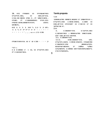 24. a)   Para   o  pequeno              Tarefa proposta
espelho,      o     objeto,
                                        1. a
colocado em F, é virtual,
                                        Imagem ampliada e direita s
pois   é   formado   pelos
                                        espelho   côncavo,  com  o
prolongamentos         dos
                                        objeto entre o foco e o
raios.
                                        vértice.
b) 1 1 1 1 10 5 12 1 2 05
                                        2. b
1 1 5 f p p f f f = + = − + =
                                           I.  Correta.    Espelho
− + = − = − ’ , , , w s s s 23 cm
                                          convexo s imagem virtual
                                          de objeto real
                                          II. Correta.

Portanto: r f r cm = ⋅ = − 2
                                          III.     Incorreta.    Os
                                          espelhos côncavos podem
                                          fornecer          imagens
                                          invertidas   e  não   são
43 s
                                          usados como retrovisores
c) Como f < 0, o espelho
                                          externos.
é convexo.
                                    5
 