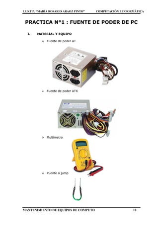 I.E.S.T.P. “MARÍA ROSARIO ARAOZ PINTO” COMPUTACIÓN E INFORMÁTICA
MANTENIMIENTO DE EQUIPOS DE COMPUTO 10
PRACTICA N°1 : FUENTE DE PODER DE PC
I. MATERIAL Y EQUIPO
 Fuente de poder AT
 Fuente de poder ATX
 Multímetro
 Puente o jump
 