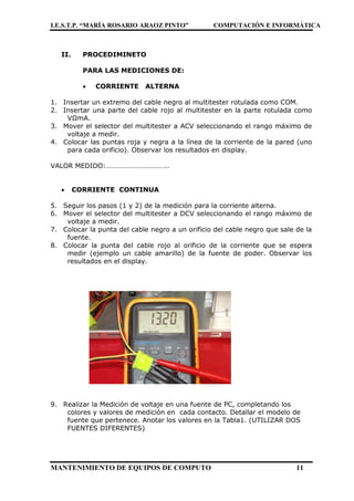 I.E.S.T.P. “MARÍA ROSARIO ARAOZ PINTO” COMPUTACIÓN E INFORMÁTICA
MANTENIMIENTO DE EQUIPOS DE COMPUTO 11
II. PROCEDIMINETO
PARA LAS MEDICIONES DE:
 CORRIENTE ALTERNA
1. Insertar un extremo del cable negro al multitester rotulada como COM.
2. Insertar una parte del cable rojo al multitester en la parte rotulada como
VΩmA.
3. Mover el selector del multitester a ACV seleccionando el rango máximo de
voltaje a medir.
4. Colocar las puntas roja y negra a la línea de la corriente de la pared (uno
para cada orificio). Observar los resultados en display.
VALOR MEDIDO:……………………………..
 CORRIENTE CONTINUA
5. Seguir los pasos (1 y 2) de la medición para la corriente alterna.
6. Mover el selector del multitester a DCV seleccionando el rango máximo de
voltaje a medir.
7. Colocar la punta del cable negro a un orificio del cable negro que sale de la
fuente.
8. Colocar la punta del cable rojo al orificio de la corriente que se espera
medir (ejemplo un cable amarillo) de la fuente de poder. Observar los
resultados en el display.
9. Realizar la Medición de voltaje en una fuente de PC, completando los
colores y valores de medición en cada contacto. Detallar el modelo de
fuente que pertenece. Anotar los valores en la Tabla1. (UTILIZAR DOS
FUENTES DIFERENTES)
 