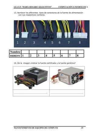 I.E.S.T.P. “MARÍA ROSARIO ARAOZ PINTO” COMPUTACIÓN E INFORMÁTICA
MANTENIMIENTO DE EQUIPOS DE COMPUTO 15
13. Nombrar los diferentes tipos de conectores de la fuente de alimentación
con sus respectivos nombres.
Nombre
numero 1 2 3 4 5 6 7 8
14. De la imagen ¿indicar la fuente certificada y la fuente genérica?
………………………………………………………….. ………………………………………………………….
 