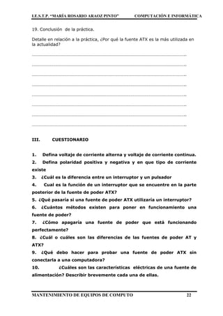 I.E.S.T.P. “MARÍA ROSARIO ARAOZ PINTO” COMPUTACIÓN E INFORMÁTICA
MANTENIMIENTO DE EQUIPOS DE COMPUTO 22
19. Conclusión de la práctica.
Detalle en relación a la práctica, ¿Por qué la fuente ATX es la más utilizada en
la actualidad?
………………………………………………………………………………………………………………………..
………………………………………………………………………………………………………………………..
………………………………………………………………………………………………………………………..
………………………………………………………………………………………………………………………..
………………………………………………………………………………………………………………………..
………………………………………………………………………………………………………………………..
………………………………………………………………………………………………………………………..
………………………………………………………………………………………………………………………..
III. CUESTIONARIO
1. Defina voltaje de corriente alterna y voltaje de corriente continua.
2. Defina polaridad positiva y negativa y en que tipo de corriente
existe
3. ¿Cuál es la diferencia entre un interruptor y un pulsador
4. Cual es la función de un interruptor que se encuentre en la parte
posterior de la fuente de poder ATX?
5. ¿Qué pasaría si una fuente de poder ATX utilizaría un interruptor?
6. ¿Cuántos métodos existen para poner en funcionamiento una
fuente de poder?
7. ¿Cómo apagaría una fuente de poder que está funcionando
perfectamente?
8. ¿Cuál o cuáles son las diferencias de las fuentes de poder AT y
ATX?
9. ¿Qué debo hacer para probar una fuente de poder ATX sin
conectarla a una computadora?
10. ¿Cuáles son las características eléctricas de una fuente de
alimentación? Describir brevemente cada una de ellas.
 