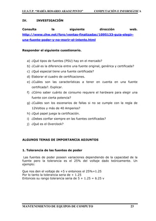 I.E.S.T.P. “MARÍA ROSARIO ARAOZ PINTO” COMPUTACIÓN E INFORMÁTICA
MANTENIMIENTO DE EQUIPOS DE COMPUTO 23
IV. INVESTIGACIÓN
Consulta la siguiente dirección web.
http://www.chw.net/foro/ventas-finalizadas/1095133-guia-elegir-
una-fuente-poder-y-no-morir-el-intento.html
Responder el siguiente cuestionario.
a) ¿Qué tipos de fuentes (PSU) hay en el mercado?
b) ¿Cuál es la diferencia entre una fuente original, genérica y certificada?
c) ¿Qué especial tiene una fuente certificada?
d) Elaborar el cuadro de certificaciones.
e) ¿Cuáles son las características a tener en cuenta en una fuente
certificada?. Explicar.
f) ¿Cómo saber cuánto de consumo requiere el hardware para elegir una
fuente con cierta potencia?
g) ¿Cuáles son los escenarios de fallas si no se cumple con la regla de
12Voltios y más de 40 Amperios?
h) ¿Qué papel juega la certificación.
i) ¿Debes confiar siempre en las fuentes certificadas?
j) ¿Qué es el Overclock?
ALGUNOS TEMAS DE IMPORTANCIA ADJUNTOS
1. Tolerancia de las fuentes de poder
Las fuentes de poder poseen variaciones dependiendo de la capacidad de la
fuente pero la tolerancia es el 25% del voltaje dado teóricamente. Un
ejemplo:
Que nos den el voltaje de +5 v entonces el 25%=1.25
Por lo tanto la tolerancia seria de + 1.25
Entonces su rango tolerancia seria de 5 + 1.25 = 6.25 v
 