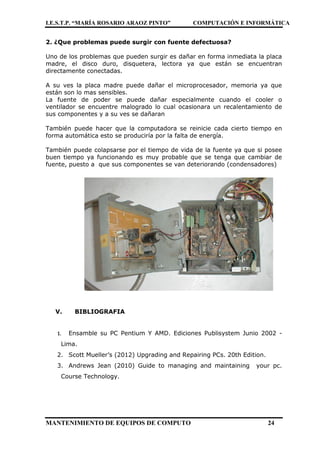 I.E.S.T.P. “MARÍA ROSARIO ARAOZ PINTO” COMPUTACIÓN E INFORMÁTICA
MANTENIMIENTO DE EQUIPOS DE COMPUTO 24
2. ¿Que problemas puede surgir con fuente defectuosa?
Uno de los problemas que pueden surgir es dañar en forma inmediata la placa
madre, el disco duro, disquetera, lectora ya que están se encuentran
directamente conectadas.
A su ves la placa madre puede dañar el microprocesador, memoria ya que
están son lo mas sensibles.
La fuente de poder se puede dañar especialmente cuando el cooler o
ventilador se encuentre malogrado lo cual ocasionara un recalentamiento de
sus componentes y a su ves se dañaran
También puede hacer que la computadora se reinicie cada cierto tiempo en
forma automática esto se produciría por la falta de energía.
También puede colapsarse por el tiempo de vida de la fuente ya que si posee
buen tiempo ya funcionando es muy probable que se tenga que cambiar de
fuente, puesto a que sus componentes se van deteriorando (condensadores)
V. BIBLIOGRAFIA
1. Ensamble su PC Pentium Y AMD. Ediciones Publisystem Junio 2002 -
Lima.
2. Scott Mueller’s (2012) Upgrading and Repairing PCs. 20th Edition.
3. Andrews Jean (2010) Guide to managing and maintaining your pc.
Course Technology.
 