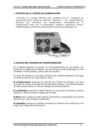I.E.S.T.P. “MARÍA ROSARIO ARAOZ PINTO” COMPUTACIÓN E INFORMÁTICA
MANTENIMIENTO DE EQUIPOS DE COMPUTO 3
1. FUNCIÓN DE LA FUENTE DE ALIMENTACIÓN
Convertir la energía eléctrica que recibimos de la compañía de
electricidad (220 voltios de corriente alterna), a los requerimientos
precisos que necesitan los componentes electrónicos de la
computadora como son el procesador, chipsets, periféricos, discos,
unidades ópticas, puertos de comunicación y ranuras de expansión, etc.
2. ETAPAS DEL PROCESO DE TRANSFORMACION
En el gráfico siguiente se puede ver el funcionamiento de una fuente, con
ayuda de un diagrama de bloques y de las formas de onda esperadas al inicio
(entrada), al final (salida) y entre cada uno de ellos.
La señal de entrada es una onda senoidal cuya amplitud dependerá del lugar
en donde vivimos (110 / 220 Voltios u otro)
El transformador disminuye la amplitud de la señal de entrada a un valor
que esté de acorde al voltaje final de corriente continua. Los transformadores
se utilizan para disminuir o elevar voltajes de corriente alterna.
El rectificador convierte la señal anterior en una onda de corriente continua
pulsante, y elimina la parte negativa de la onda.
El filtro alisa o aplana la onda anterior eliminando el componente de corriente
alterna (C.A.) que entregó el rectificador.
El regulador entrega una tensión constante sin importar las variaciones en la
carga o del voltaje de alimentación.
 