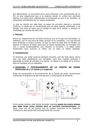I.E.S.T.P. “MARÍA ROSARIO ARAOZ PINTO” COMPUTACIÓN E INFORMÁTICA
MANTENIMIENTO DE EQUIPOS DE COMPUTO 5
Eso lógicamente, no nos podría servir para alimentar a los componentes de un
PC, ya que imaginemos que si le estamos dando 12 voltios con corriente
alterna a un disco duro, lógicamente no funcionará ya que al ser variable, no
estaríamos ofreciéndole los 12 voltios constantes.
Lo que se intenta con esta fase, es pasar de corriente alterna a corriente
continua, a través de un componente que se llama puente rectificador o de
Graetz. Con esto se logra que el voltaje no baje de 0 voltios, y siempre se
mantenga por encima de esta cifra.
c. Filtrado
Ahora ya, disponemos de corriente continua, que es lo que nos interesaba, no
obstante, aun no nos sirve de nada, porque no es constante, y no nos serviría
para alimentar a ningun circuito. Lo que se hace en esta fase de filtrado, es
aplanar al máximo la señal, para que no hayan oscilaciones, se consigue con
uno o varios condensadores, que retienen la corriente y la dejan pasar
lentamente para suavizar la señal, así se logra el efecto deseado.
d. Estabilización
Ya tenemos una señal continua bastante decente, casi del todo plana, ahora
solo nos falta estabilizarla por completo, para que cuando aumenta o
descienda la señal de entrada a la fuente, no afecte a la salida de la misma.
Esto se consigue con un regulador.
4. DIAGRAMA Y FUNCIONAMIENTO DE LA FUENTE DE PODER
REGULADA (0 a 12 voltios y 3 amperes)
Antes de comprender el funcionamiento de la fuente de poder comencemos
analizando el diagrama de las mismas que a continuación se presenta.
Como puede notarse, esta fuente de poder regulada posee las cuatro etapas
que debe tener como mínimo para su correcto funcionamiento, así
pues, cada uno de los puntos que se pueden examinar en el diagrama
iniciemos la descripción del funcionamiento del circuito.
 