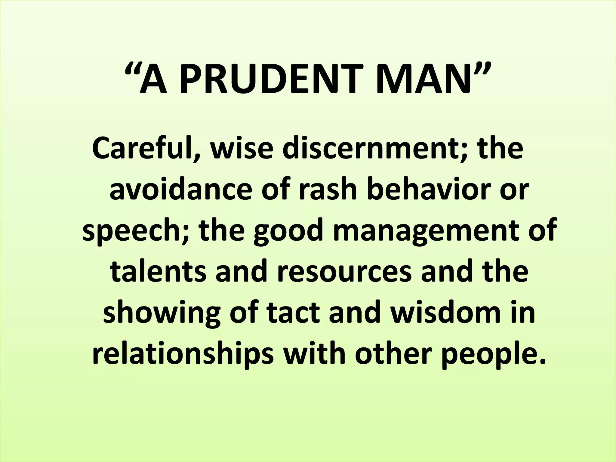 “A PRUDENT MAN” 
Careful, wise discernment; the 
avoidance of rash behavior or 
speech; the good management of 
talents and resources and the 
showing of tact and wisdom in 
relationships with other people. 
 