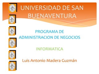 UNIVERSIDAD DE SAN
  BUENAVENTURA

       PROGRAMA DE
ADMINISTRACION DE NEGOCIOS

       INFORMATICA

 Luis Antonio Madera Guzmán
 